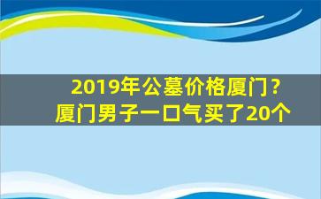 2019年公墓价格厦门？厦门男子一口气买了20个