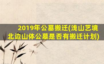 2019年公墓搬迁(浅山艺境北边山体公墓是否有搬迁计划)