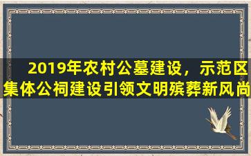 2019年农村公墓建设，示范区集体公祠建设引领文明殡葬新风尚