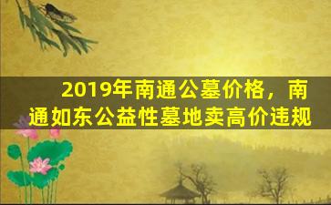 2019年南通公墓价格，南通如东公益性墓地卖高价违规
