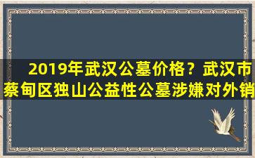 2019年武汉公墓价格？武汉市蔡甸区独山公益性公墓涉嫌对外销售