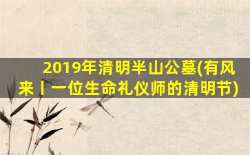 2019年清明半山公墓(有风来丨一位生命礼仪师的清明节)