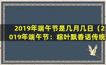 2019年端午节是几月几日（2019年端午节：粽叶飘香话传统）