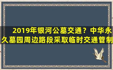 2019年银河公墓交通？中华永久墓园周边路段采取临时交通管制措施