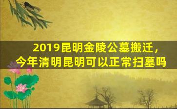 2019昆明金陵公墓搬迁，今年清明昆明可以正常扫墓吗