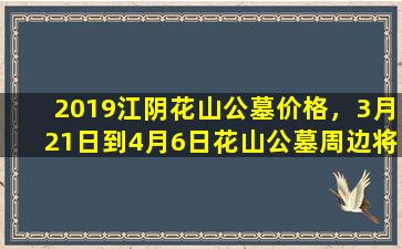 2019江阴花山公墓价格，3月21日到4月6日花山公墓周边将交通管制