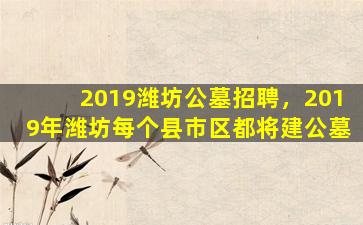 2019潍坊公墓招聘，2019年潍坊每个县市区都将建公墓