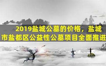 2019盐城公墓的价格，盐城市盐都区公益性公墓项目全面推进