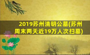 2019苏州清明公墓(苏州周末两天近19万人次扫墓)