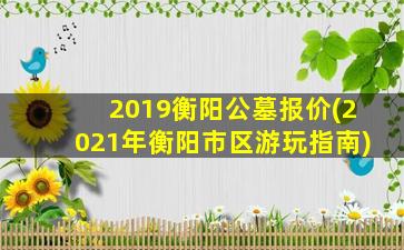 2019衡阳公墓报价(2021年衡阳市区游玩指南)