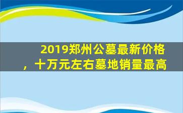 2019郑州公墓最新价格，十万元左右墓地销量最高