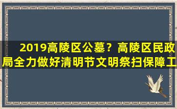 2019高陵区公墓？高陵区民政局全力做好清明节文明祭扫保障工作