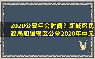 2020公墓年会时间？新城区民政局加强辖区公墓2020年中元节文明祭祀督促与指导