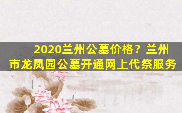 2020兰州公墓价格？兰州市龙凤园公墓开通网上代祭服务