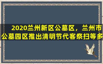 2020兰州新区公墓区，兰州市公墓园区推出清明节代客祭扫等多种服务