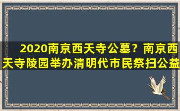 2020南京西天寺公墓？南京西天寺陵园举办清明代市民祭扫公益活动