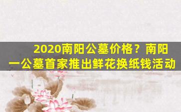 2020南阳公墓价格？南阳一公墓首家推出鲜花换纸钱活动