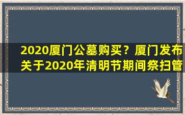 2020厦门公墓购买？厦门发布关于2020年清明节期间祭扫管理工作的公告