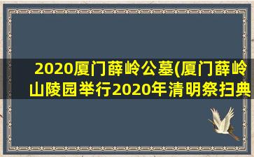 2020厦门薛岭公墓(厦门薛岭山陵园举行2020年清明祭扫典礼)