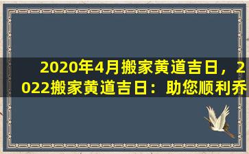 2020年4月搬家黄道吉日，2022搬家黄道吉日：助您顺利乔迁新居
