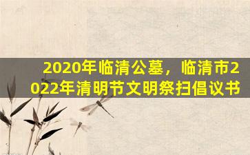2020年临清公墓，临清市2022年清明节文明祭扫倡议书