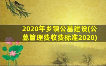 2020年乡镇公墓建设(公墓管理费收费标准2020)