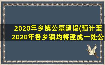 2020年乡镇公墓建设(预计至2020年各乡镇均将建成一处公益性公墓)