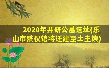 2020年井研公墓选址(乐山市殡仪馆将迁建至土主镇)