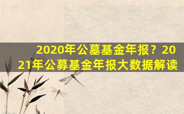 2020年公墓基金年报？2021年公募基金年报大数据解读