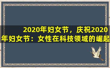 2020年妇女节，庆祝2020年妇女节：女性在科技领域的崛起与贡献