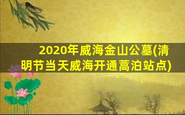 2020年威海金山公墓(清明节当天威海开通蒿泊站点)