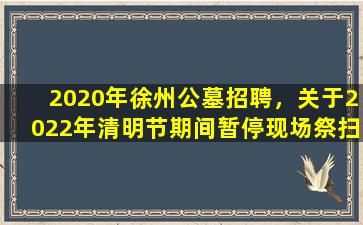 2020年徐州公墓招聘，关于2022年清明节期间暂停现场祭扫活动的通告