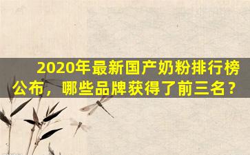 2020年最新国产奶粉排行榜公布，哪些品牌获得了前三名？