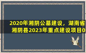 2020年湘阴公墓建设，湖南省湘阴县2023年重点建设项目04
