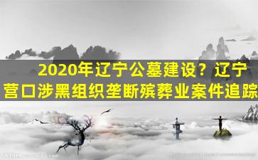 2020年辽宁公墓建设？辽宁营口涉黑组织垄断殡葬业案件追踪