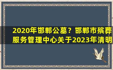 2020年邯郸公墓？邯郸市殡葬服务管理中心关于2023年清明节祭祀服务保障工作的通告