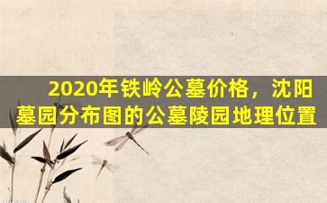 2020年铁岭公墓价格，沈阳墓园分布图的公墓陵园地理位置