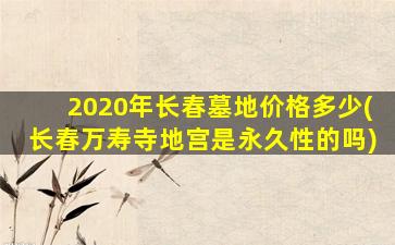 2020年长春墓地价格多少(长春万寿寺地宫是永久性的吗)