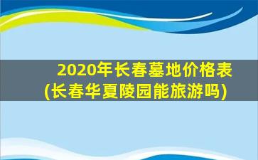 2020年长春墓地价格表(长春华夏陵园能旅游吗)