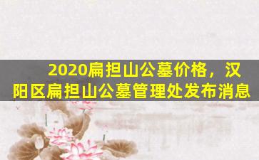 2020扁担山公墓价格，汉阳区扁担山公墓管理处发布消息