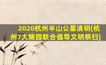 2020杭州半山公墓清明(杭州7大陵园联合倡导文明祭扫)