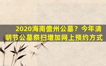2020海南儋州公墓？今年清明节公墓祭扫增加网上预约方式