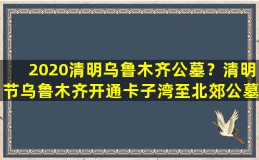 2020清明乌鲁木齐公墓？清明节乌鲁木齐开通卡子湾至北郊公墓祭扫专线