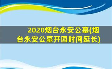2020烟台永安公墓(烟台永安公墓开园时间延长)
