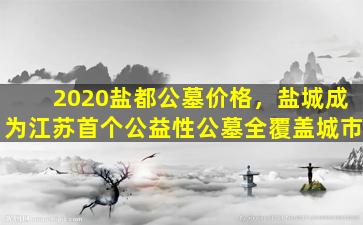 2020盐都公墓价格，盐城成为江苏首个公益性公墓全覆盖城市