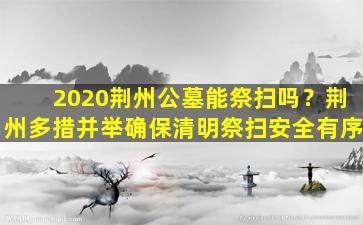 2020荆州公墓能祭扫吗？荆州多措并举确保清明祭扫安全有序