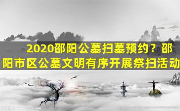 2020邵阳公墓扫墓预约？邵阳市区公墓文明有序开展祭扫活动