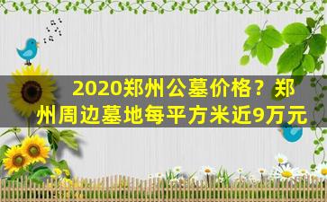 2020郑州公墓价格？郑州周边墓地每平方米近9万元