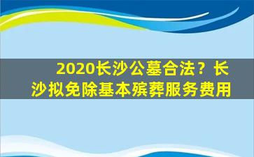 2020长沙公墓合法？长沙拟免除基本殡葬服务费用