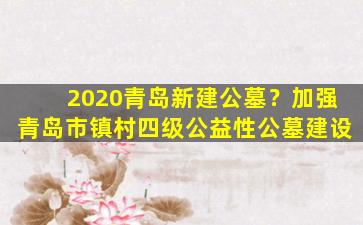 2020青岛新建公墓？加强青岛市镇村四级公益性公墓建设